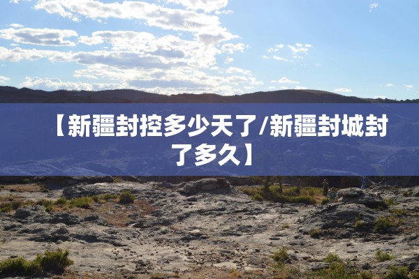 【新疆封控多少天了/新疆封城封了多久】