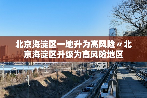 北京海淀区一地升为高风险〃北京海淀区升级为高风险地区