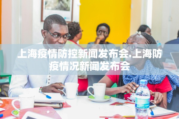 上海疫情防控新闻发布会.上海防疫情况新闻发布会 上海疫情防控新闻发布会.上海防疫情况新闻发布会