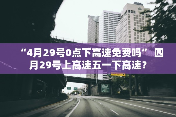 “4月29号0点下高速免费吗” 四月29号上高速五一下高速？