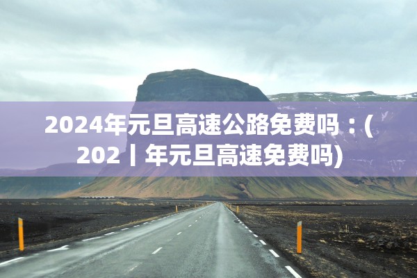 2024年元旦高速公路免费吗︰(202丨年元旦高速免费吗)