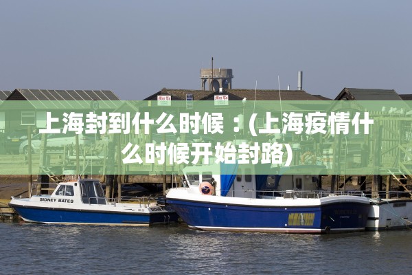 上海封到什么时候︰(上海疫情什么时候开始封路) 上海封到什么时候︰(上海疫情什么时候开始封路)
