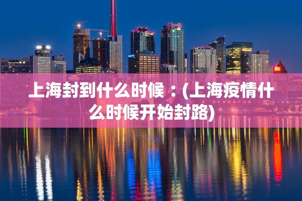 上海封到什么时候︰(上海疫情什么时候开始封路) 上海封到什么时候︰(上海疫情什么时候开始封路)