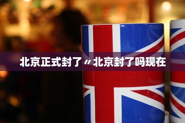 北京正式封了〃北京封了吗现在