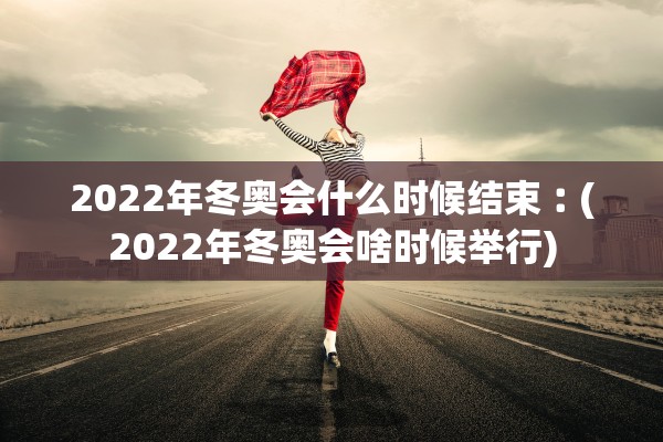 2022年冬奥会什么时候结束︰(2022年冬奥会啥时候举行)