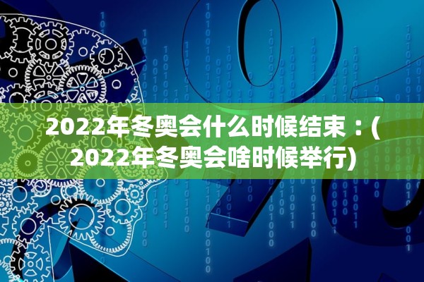2022年冬奥会什么时候结束︰(2022年冬奥会啥时候举行)