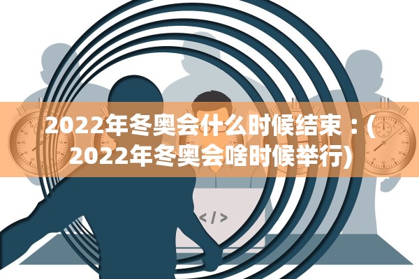 2022年冬奥会什么时候结束︰(2022年冬奥会啥时候举行)