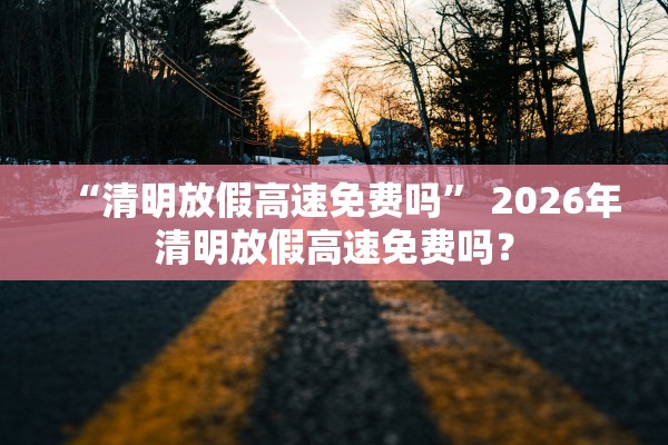 “清明放假高速免费吗	” 2026年清明放假高速免费吗？