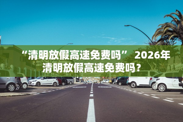 “清明放假高速免费吗” 2026年清明放假高速免费吗？