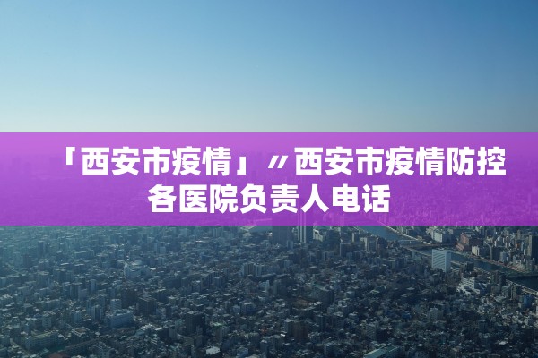 「西安市疫情」〃西安市疫情防控各医院负责人电话