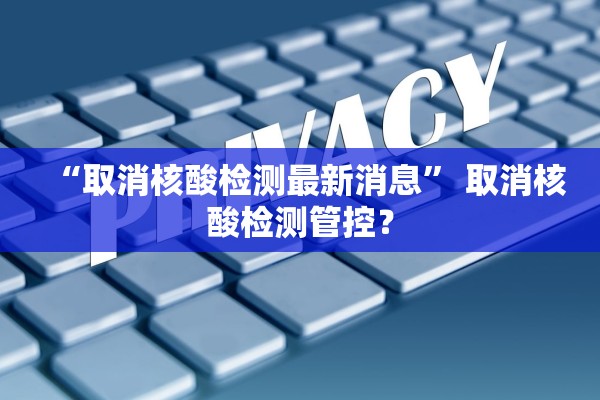 “取消核酸检测最新消息	” 取消核酸检测管控？