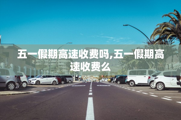 五一假期高速收费吗,五一假期高速收费么 五一假期高速收费吗,五一假期高速收费么