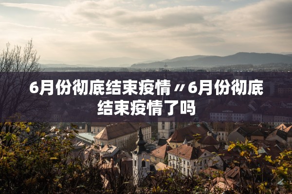 6月份彻底结束疫情〃6月份彻底结束疫情了吗