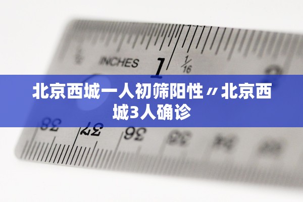 北京西城一人初筛阳性〃北京西城3人确诊