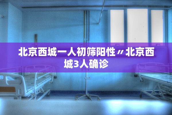 北京西城一人初筛阳性〃北京西城3人确诊