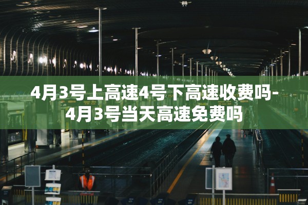 4月3号上高速4号下高速收费吗-4月3号当天高速免费吗 4月3号上高速4号下高速收费吗-4月3号当天高速免费吗