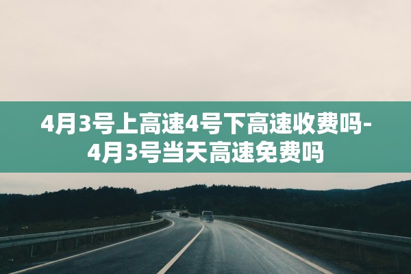 4月3号上高速4号下高速收费吗-4月3号当天高速免费吗 4月3号上高速4号下高速收费吗-4月3号当天高速免费吗