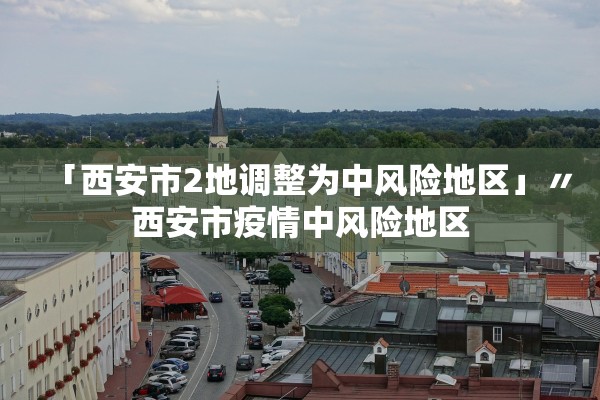 「西安市2地调整为中风险地区」〃西安市疫情中风险地区