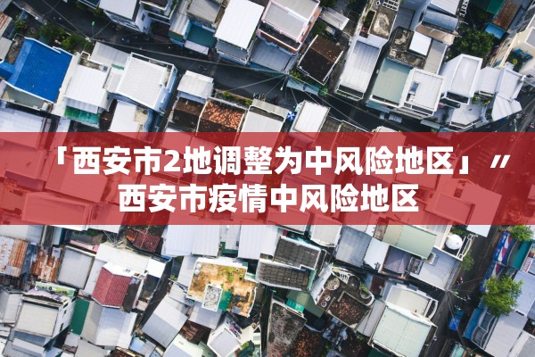 「西安市2地调整为中风险地区」〃西安市疫情中风险地区