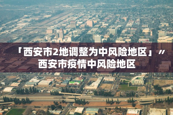 「西安市2地调整为中风险地区」〃西安市疫情中风险地区