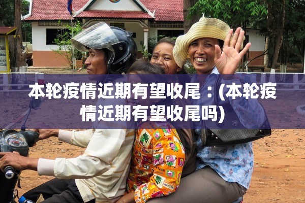 本轮疫情近期有望收尾︰(本轮疫情近期有望收尾吗) 本轮疫情近期有望收尾︰(本轮疫情近期有望收尾吗)