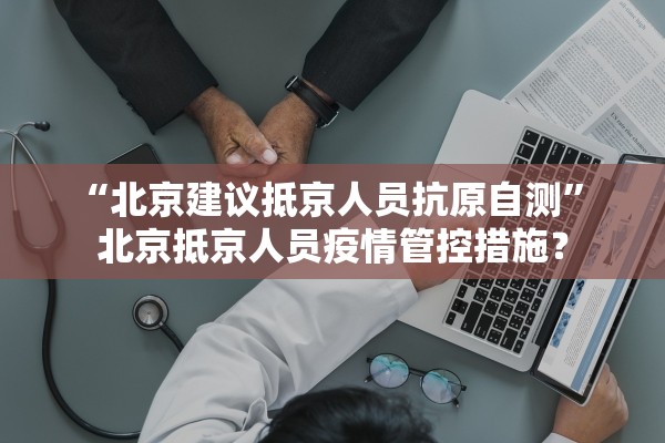 “北京建议抵京人员抗原自测	” 北京抵京人员疫情管控措施？