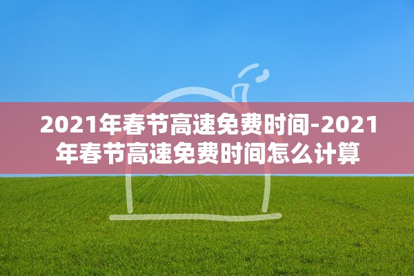 2021年春节高速免费时间-2021年春节高速免费时间怎么计算