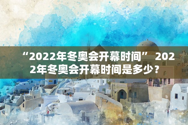 “2022年冬奥会开幕时间” 2022年冬奥会开幕时间是多少？