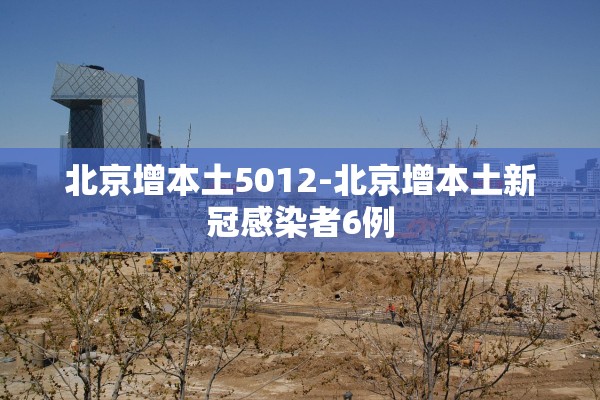 北京增本土5012-北京增本土新冠感染者6例