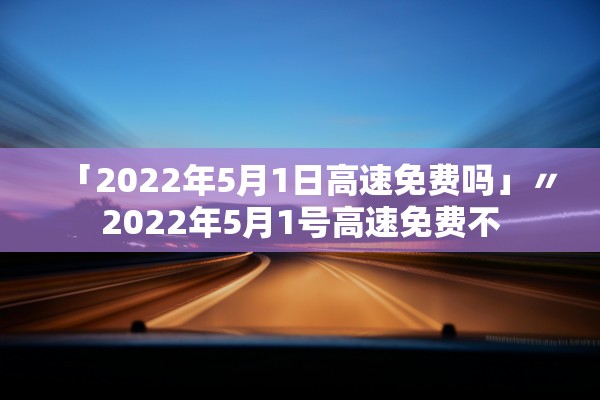 「2022年5月1日高速免费吗」〃2022年5月1号高速免费不 「2022年5月1日高速免费吗」〃2022年5月1号高速免费不