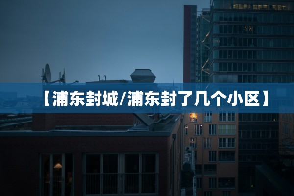 【浦东封城/浦东封了几个小区】 【浦东封城/浦东封了几个小区】