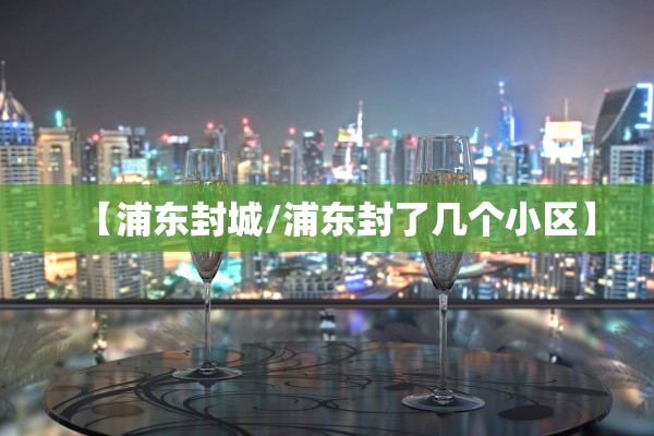 【浦东封城/浦东封了几个小区】 【浦东封城/浦东封了几个小区】