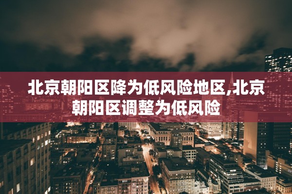 北京朝阳区降为低风险地区,北京朝阳区调整为低风险 北京朝阳区降为低风险地区,北京朝阳区调整为低风险