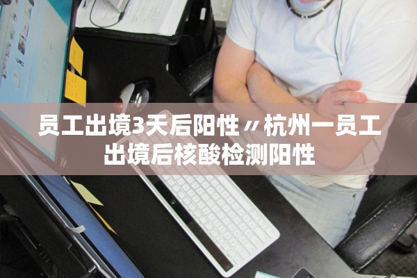 员工出境3天后阳性〃杭州一员工出境后核酸检测阳性