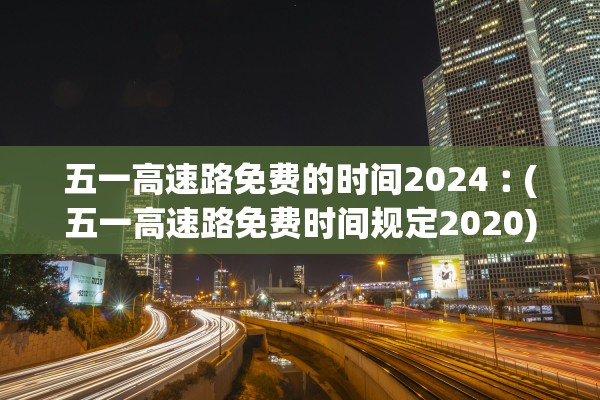 五一高速路免费的时间2024︰(五一高速路免费时间规定2020)