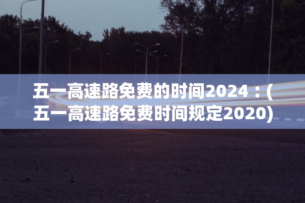 五一高速路免费的时间2024︰(五一高速路免费时间规定2020)