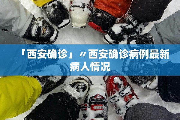 「西安确诊」〃西安确诊病例最新病人情况 「西安确诊」〃西安确诊病例最新病人情况