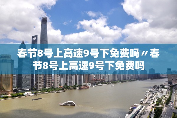 春节8号上高速9号下免费吗〃春节8号上高速9号下免费吗 春节8号上高速9号下免费吗〃春节8号上高速9号下免费吗