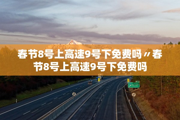 春节8号上高速9号下免费吗〃春节8号上高速9号下免费吗 春节8号上高速9号下免费吗〃春节8号上高速9号下免费吗