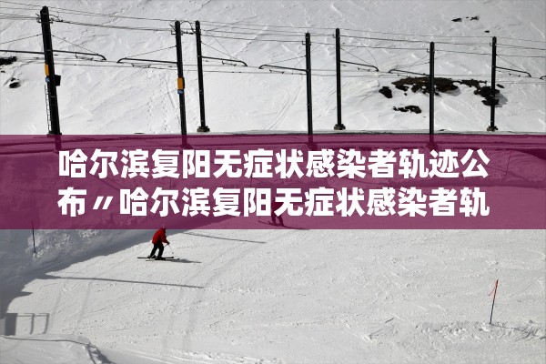 哈尔滨复阳无症状感染者轨迹公布〃哈尔滨复阳无症状感染者轨迹公布时间