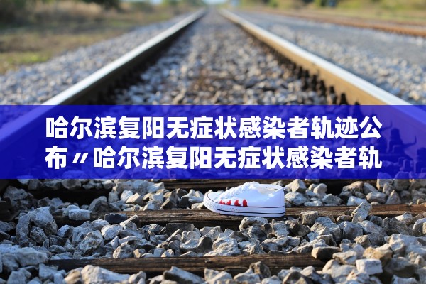 哈尔滨复阳无症状感染者轨迹公布〃哈尔滨复阳无症状感染者轨迹公布时间