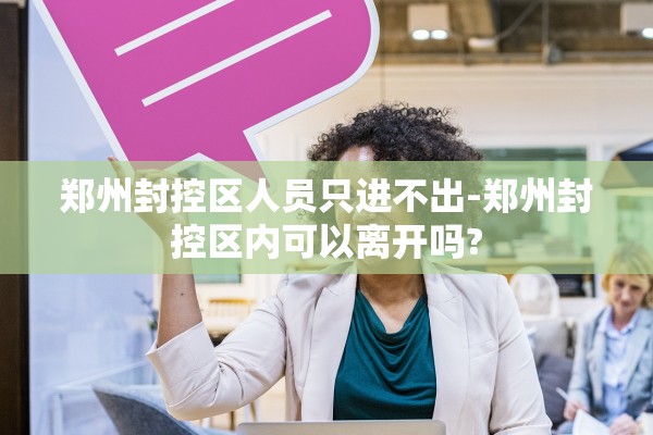 郑州封控区人员只进不出-郑州封控区内可以离开吗? 郑州封控区人员只进不出-郑州封控区内可以离开吗?