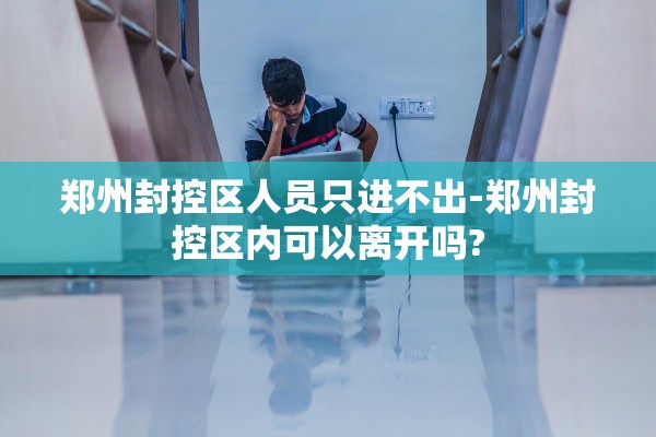 郑州封控区人员只进不出-郑州封控区内可以离开吗? 郑州封控区人员只进不出-郑州封控区内可以离开吗?