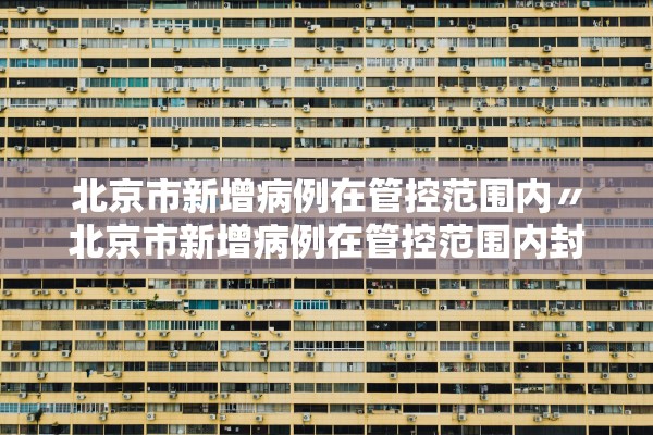 北京市新增病例在管控范围内〃北京市新增病例在管控范围内封控几天 北京市新增病例在管控范围内〃北京市新增病例在管控范围内封控几天