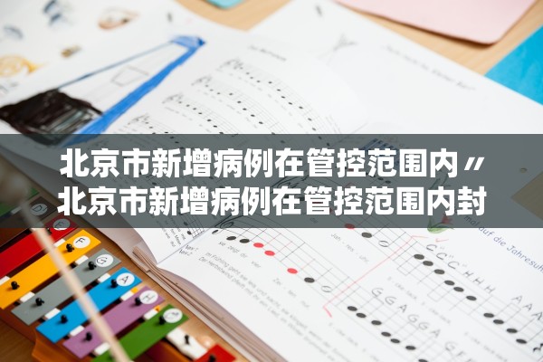北京市新增病例在管控范围内〃北京市新增病例在管控范围内封控几天 北京市新增病例在管控范围内〃北京市新增病例在管控范围内封控几天
