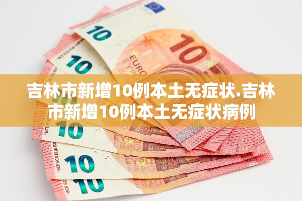 吉林市新增10例本土无症状.吉林市新增10例本土无症状病例