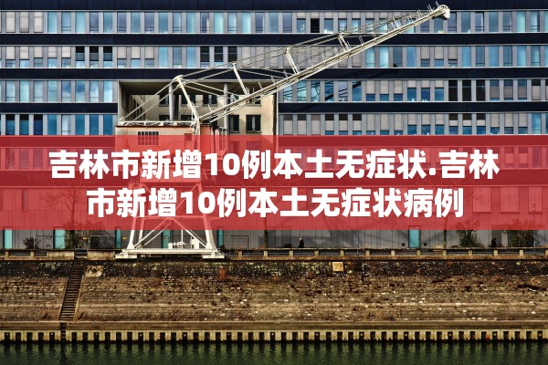 吉林市新增10例本土无症状.吉林市新增10例本土无症状病例