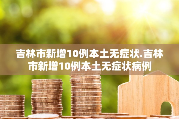 吉林市新增10例本土无症状.吉林市新增10例本土无症状病例