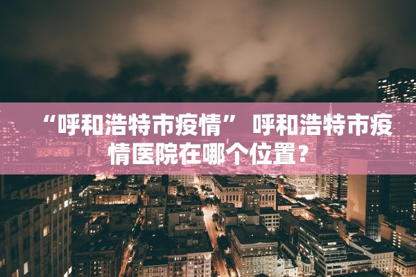 “呼和浩特市疫情” 呼和浩特市疫情医院在哪个位置？