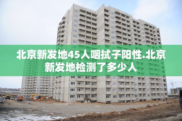 北京新发地45人咽拭子阳性.北京新发地检测了多少人